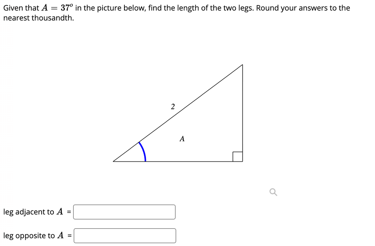 Given that A = 37° in the picture below, find the length of the two legs. Round your answers to the
nearest thousandth.
2
A
leg adjacent to A
leg opposite to A
