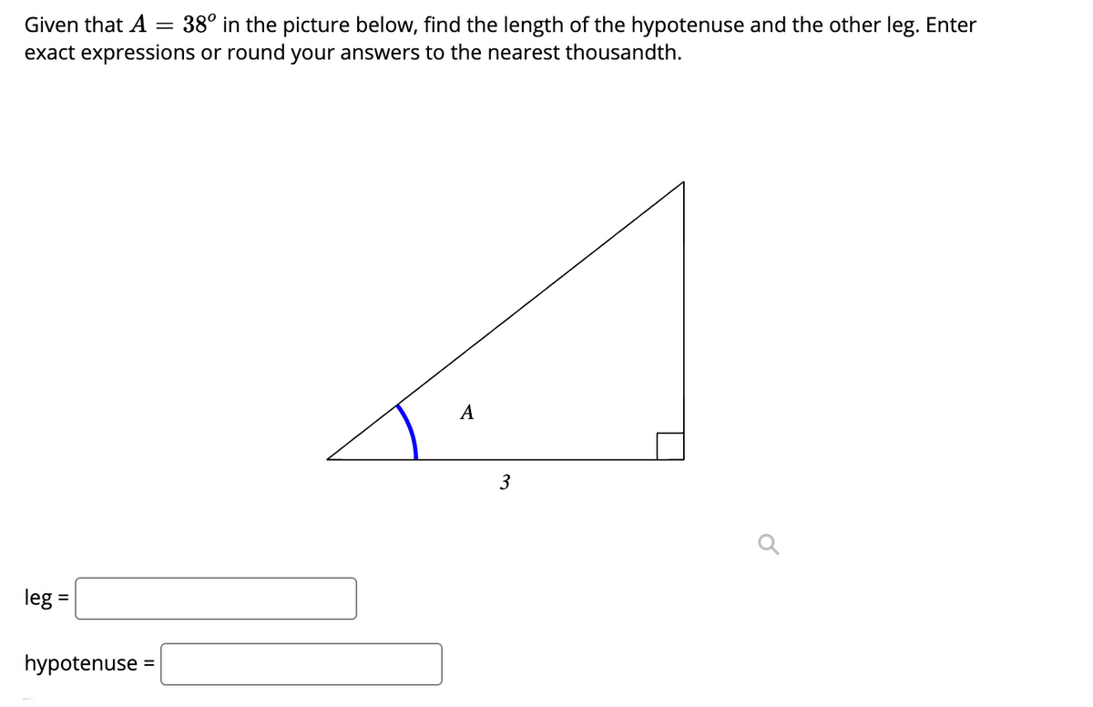 Given that A = 38° in the picture below, find the length of the hypotenuse and the other leg. Enter
exact expressions or round your answers to the nearest thousandth.
A
3
leg =
hypotenuse
