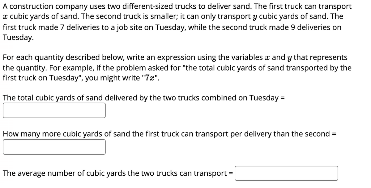 A construction company uses two different-sized trucks to deliver sand. The first truck can transport
x cubic yards of sand. The second truck is smaller; it can only transport y cubic yards of sand. The
first truck made 7 deliveries to a job site on Tuesday, while the second truck made 9 deliveries on
Tuesday.
For each quantity described below, write an expression using the variables x and y that represents
the quantity. For example, if the problem asked for "the total cubic yards of sand transported by the
first truck on Tuesday", you might write "7x".
The total cubic yards of sand delivered by the two trucks combined on Tuesday =
How many more cubic yards of sand the first truck can transport per delivery than the second =
The average number of cubic yards the two trucks can transport =
%3D
