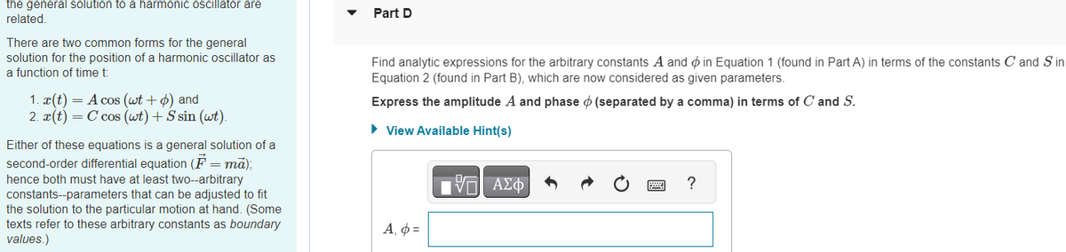 the general solution to a harmonic oscillator are
related.
There are two common forms for the general
solution for the position of a harmonic oscillator as
a function of time t:
1. x(t) = A cos (wt + p) and
2. x(t) = C cos (wt) + S sin (wt).
Either of these equations is a general solution of a
second-order differential equation (F= mā);
hence both must have at least two--arbitrary
constants--parameters that can be adjusted to fit
the solution to the particular motion at hand. (Some
texts refer to these arbitrary constants as boundary
values.)
Part D
Find analytic expressions for the arbitrary constants A and in Equation 1 (found in Part A) in terms of the constants C and Sin
Equation 2 (found in Part B), which are now considered as given parameters.
Express the amplitude A and phase (separated by a comma) in terms of C and S.
► View Available Hint(s)
Α, φ =
V
ΑΣΦ
?