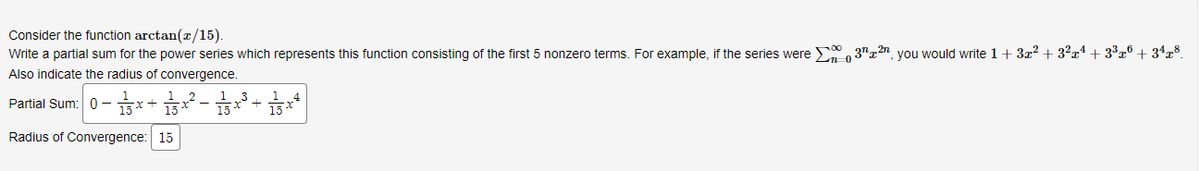 Consider the function arctan(x/15).
Write a partial sum for the power series which represents this function consisting of the first nonzero terms. For example, if the series were 32, you would write 1 + 3x² + 3²x¹ +3³xº +3¹x8.
Also indicate the radius of convergence.
Partial Sum: 0-15x+3x² − 1/35 x³ + 13x²
Radius of Convergence: 15
-0