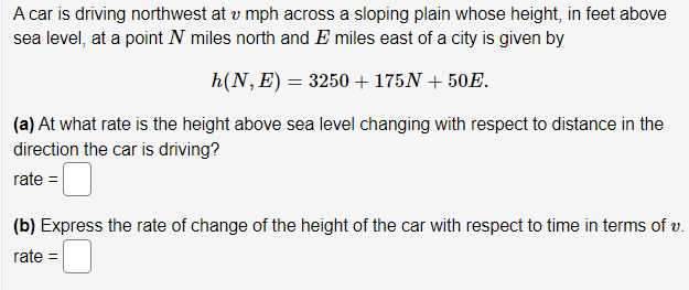 A car is driving northwest at v mph across a sloping plain whose height, in feet above
sea level, at a point N miles north and E miles east of a city is given by
h(N, E) = 3250+ 175N + 50E.
(a) At what rate is the height above sea level changing with respect to distance in the
direction the car is driving?
rate =
(b) Express the rate of change of the height of the car with respect to time in terms of v.
rate =