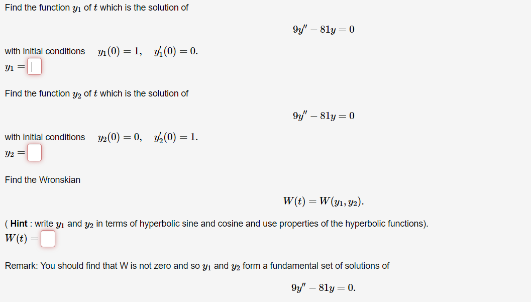 Find the function y₁ of t which is the solution of
with initial conditions y₁ (0) 1, (0) = 0.
-0
y1 =
Find the function y₂ of t which is the solution of
with initial conditions y2 (0) = 0, y/₂(0) = 1.
Y2 =
Find the Wronskian
9y" - 81y = 0
9y" - 81y = 0
= W (y1, y2).
W(t) =
(Hint: write y₁ and y2 in terms of hyperbolic sine and cosine and use properties of the hyperbolic functions).
W(t) =
Remark: You should find that W is not zero and so y₁ and y₂ form a fundamental set of solutions of
9y" - 81y = 0.