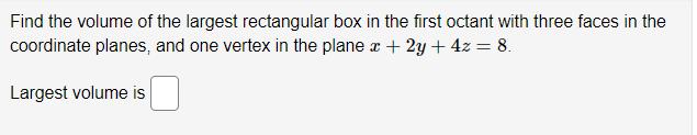 Find the volume of the largest rectangular box in the first octant with three faces in the
coordinate planes, and one vertex in the plane x + 2y + 4z = 8.
Largest volume is