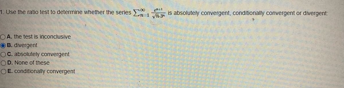 1. Use the ratio test to determine whether the series En-13 is absolutely convergent, conditionally convergent or divergent:
en+1
OA. the test is inconclusive
OB. divergent
OC. absolutely convergent
OD. None of these
OE. conditionally convergent