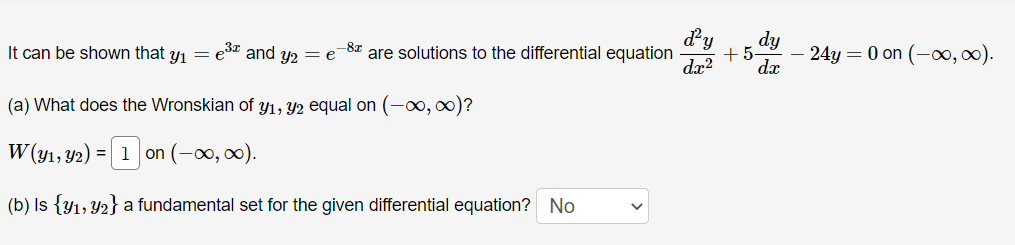 It can be shown that y₁ = e³ and y2 = e
(a) What does the Wronskian of y₁, y2 equal on (-∞, ∞)?
W(y₁, y2) = 1 on (-∞, ∞).
(b) Is {y₁, y₂} a fundamental set for the given differential equation? No
-8x are solutions to the differential equation
dr²
dy
+5. - 24y = 0 on (-∞, ∞).
dx