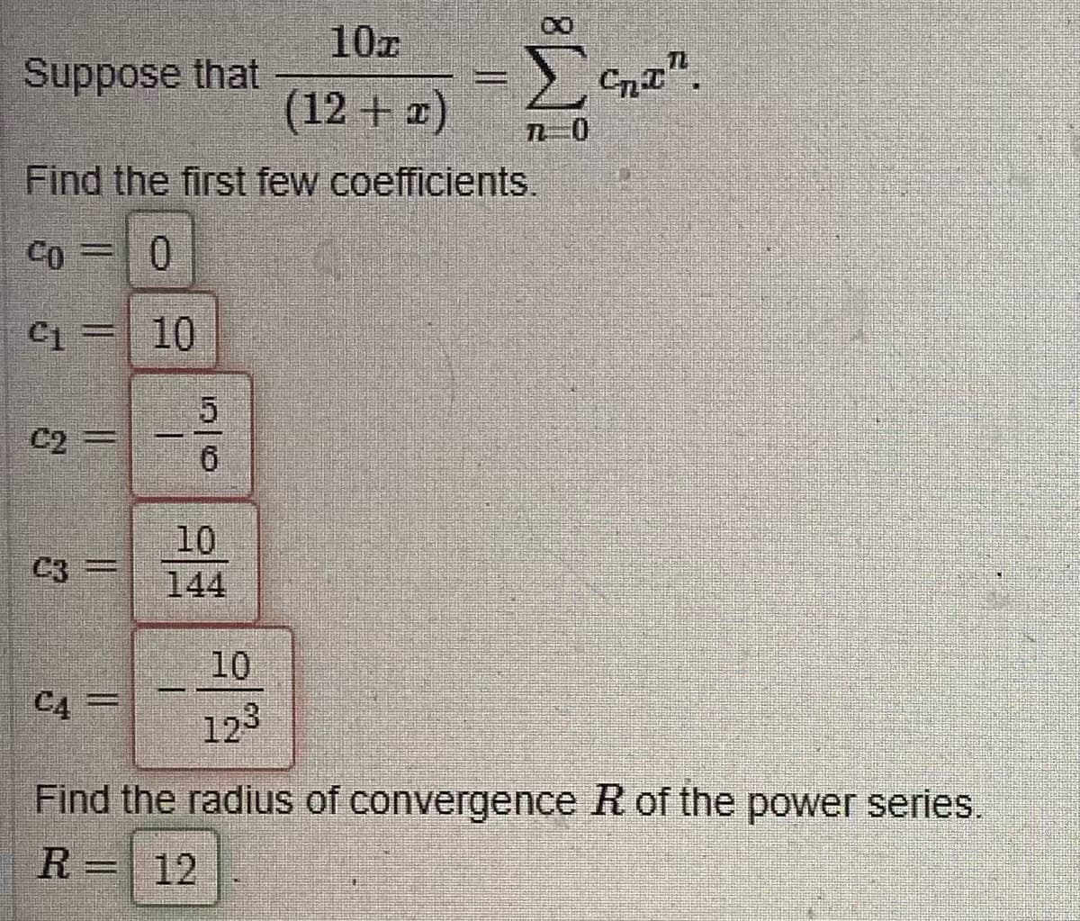 10T
(12 + x)
Find the first few coefficients.
Co= 0
4 = 10
Suppose that
3
||
Samy pod
43-
www.
C4 =
1
5
6
10
10
123
00
70
Cntr
Find the radius of convergence R of the power series.
R = 12