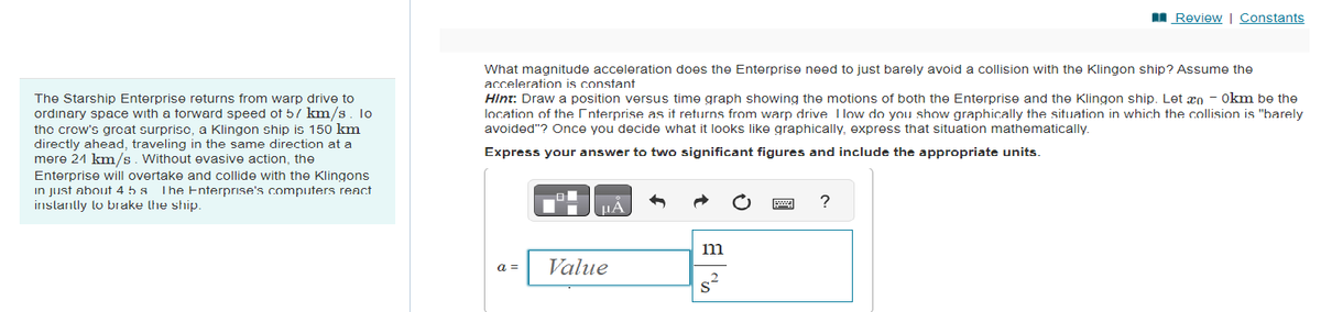 The Starship Enterprise returns from warp drive to
ordinary space with a forward speed of 57 km/s. lo
the crow's great surprisc, a Klingon ship is 150 km
directly ahead, traveling in the same direction at a
mere 21 km/s. Without evasive action, the
Enterprise will overtake and collide with the Klingons
in just about 4 5s The Enterprise's computers react
instantly to brake the ship.
What magnitude acceleration does the Enterprise need to just barely avoid a collision with the Klingon ship? Assume the
acceleration is constant
Hint: Draw a position versus time graph showing the motions of both the Enterprise and the Klingon ship. Let æn - 0km be the
location of the Interprise as it returns from warp drive I low do you show graphically the situation in which the collision is "barely
avoided"? Once you decide what it looks like graphically, express that situation mathematically.
Express your answer to two significant figures and include the appropriate units.
a =
μA
Value
m
s²
Review | Constants
?