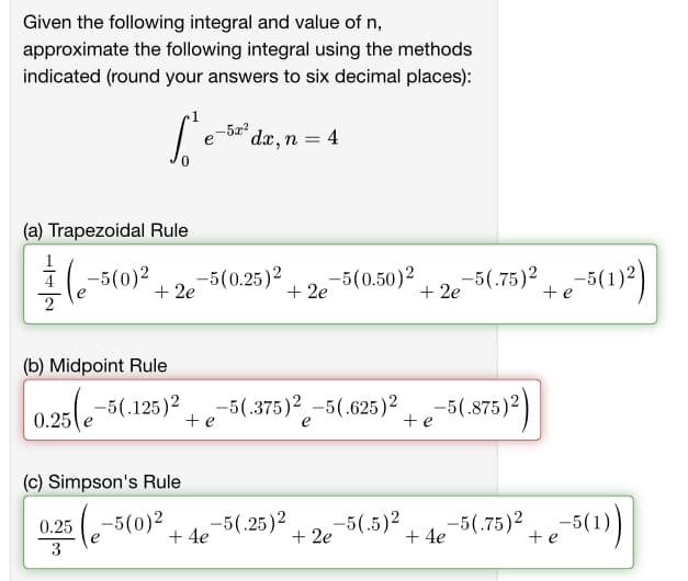 Given the following integral and value of n,
approximate the following integral using the methods
indicated (round your answers to six decimal places):
L'e
е
(a) Trapezoidal Rule
17(e -5(0)²
0.25
3
+ 2e
(c) Simpson's Rule
-5x²
-5(0.25)² -5(0.50)²
(b) Midpoint Rule
0.25(e-5(.125)² -5(.375)2-5(.625)2
e
dx, n = 4
te
+ 4e
+2e
-5(0)² -5(.25)2 -5(.5)²
+ 2e
+ 2e
+e-5(.875)²)
-5(.75)² e-5(1)²)
+ 4e
te
-5(.75)² + e-5(1))