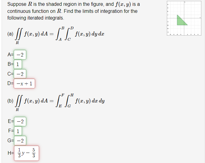 Suppose R is the shaded region in the figure, and f(x, y) is a
continuous function on R. Find the limits of integration for the
following iterated integrals.
(0) [] 1(²
ff f(x, y) dA =
R
A= -2
B= 1
C= -2
D= -x +1
E= -2
F= 1
G= -2
1
3y-
B
= [²S² •
F
(b) ff f(x, y) da = ²*²
"["
=
E
R
H=
333
f(x, y) dy dx
f(x, y) dx dy