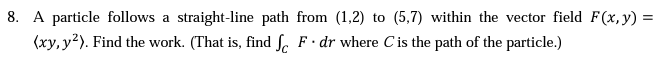 8. A particle follows a straight-line path from (1,2) to (5,7) within the vector field F(x, y) =
(xy, y²). Find the work. (That is, find f F dr where C is the path of the particle.)