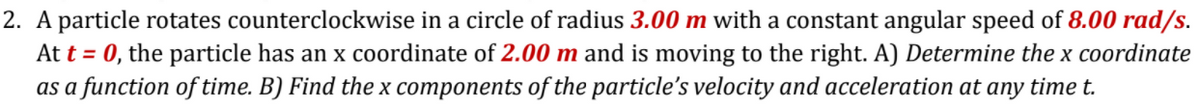 2. A particle rotates counterclockwise in a circle of radius 3.00 m with a constant angular speed of 8.00 rad/s.
At t = 0, the particle has an x coordinate of 2.00 m and is moving to the right. A) Determine the x coordinate
as a function of time. B) Find the x components of the particle's velocity and acceleration at any time t.
