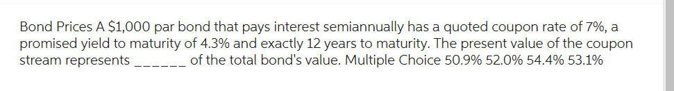 Bond Prices A $1,000 par bond that pays interest semiannually has a quoted coupon rate of 7%, a
promised yield to maturity of 4.3% and exactly 12 years to maturity. The present value of the coupon
stream represents
of the total bond's value. Multiple Choice 50.9% 52.0% 54.4% 53.1%