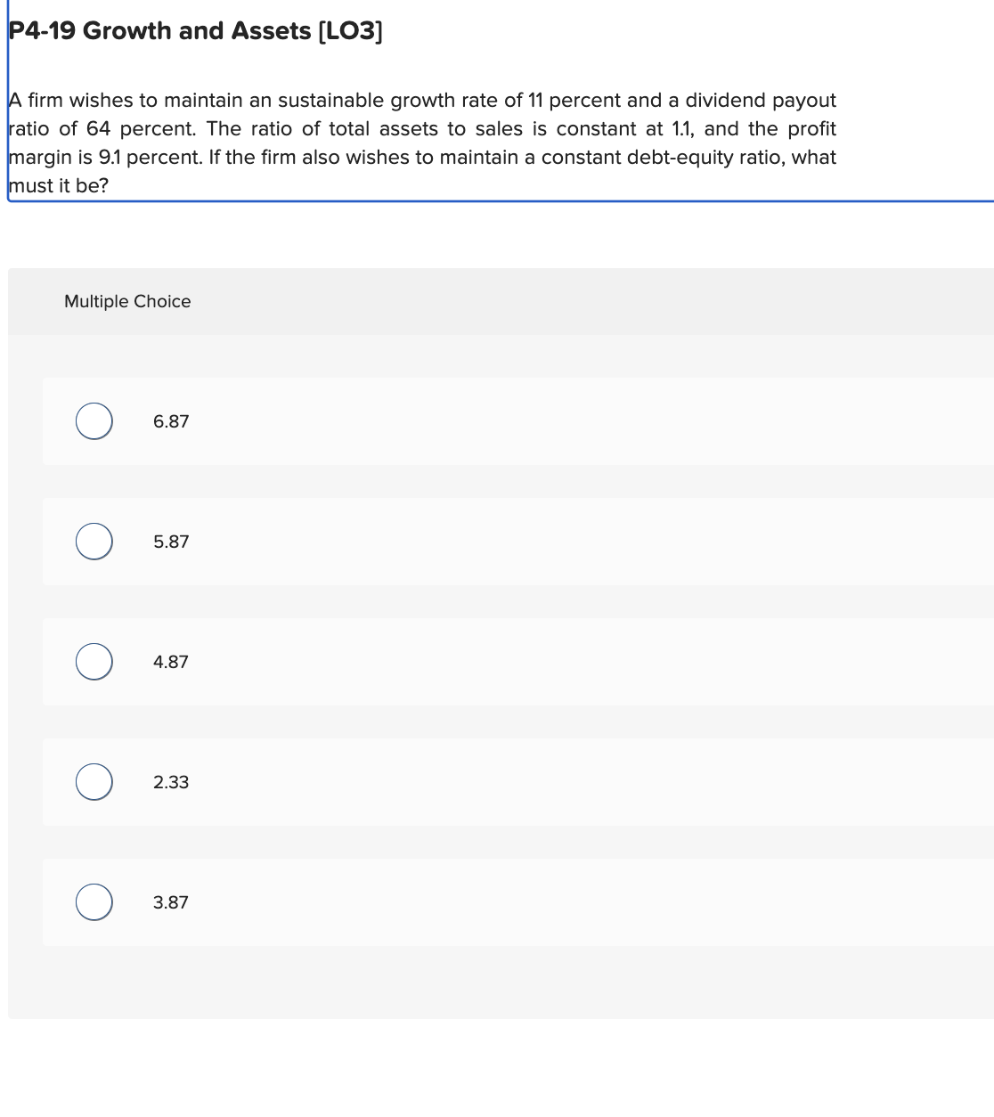 P4-19 Growth and Assets [LO3]
A firm wishes to maintain an sustainable growth rate of 11 percent and a dividend payout
ratio of 64 percent. The ratio of total assets to sales is constant at 1.1, and the profit
margin is 9.1 percent. If the firm also wishes to maintain a constant debt-equity ratio, what
must it be?
Multiple Choice
6.87
5.87
4.87
2.33
3.87