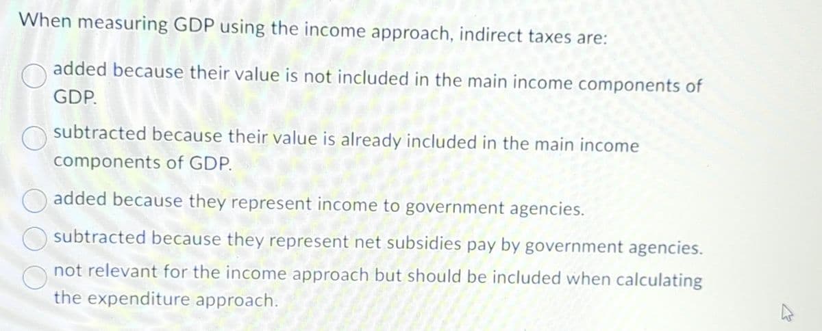 When measuring GDP using the income approach, indirect taxes are:
added because their value is not included in the main income components of
GDP.
subtracted because their value is already included in the main income
components of GDP.
added because they represent income to government agencies.
subtracted because they represent net subsidies pay by government agencies.
not relevant for the income approach but should be included when calculating
the expenditure approach.