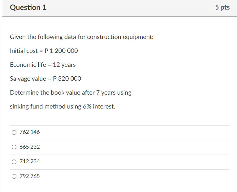 Question 1
5 pts
Given the following data for construction equipment:
Initial cost = P 1 200 000
Economic life = 12 years
Salvage value = P 320 000
Determine the book value after 7 years using
sinking fund method using 6% interest.
O 762 146
O 665 232
O 712 234
O 792 765
