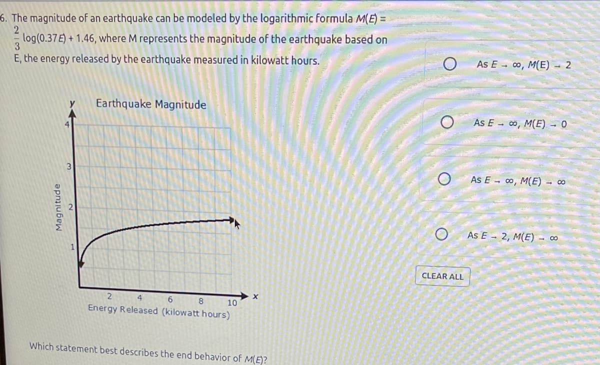 6. The magnitude of an earthquake can be modeled by the logarithmic formula M(E)=
2
log(0.37E) + 1.46, where M represents the magnitude of the earthquake based on
3
E, the energy released by the earthquake measured in kilowatt hours.
Magnitude
Earthquake Magnitude
2
4
6
Energy Released (kilowatt hours)
8
10
X
Which statement best describes the end behavior of M(E)?
CLEAR ALL
As Eco, M(E) - 2
As Eco, M(E) - 0
As E ∞, M(E) - ∞
As E 2, M(E) - ∞