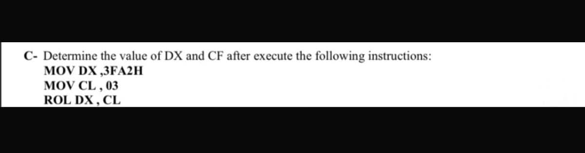 C- Determine the value of DX and CF after execute the following instructions:
MOV DX ,3FA2H
MOV CL , 03
ROL DX , CL
