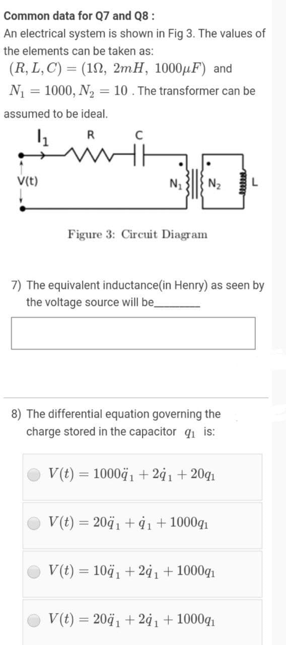 Common data for Q7 and Q8:
An electrical system is shown in Fig 3. The values of
the elements can be taken as:
(R, L, C) = (192, 2mH, 1000µF) and
N1 = 1000, N, = 10 . The transformer can be
assumed to be ideal.
R
V(t)
N1
N2
Figure 3: Circuit Diagram
7) The equivalent inductance(in Henry) as seen by
the voltage source will be.
8) The differential equation governing the
charge stored in the capacitor qı is:
V(t) = 10004, + 2¢1 + 20q1
V(t) = 2041 + ġı + 1000g1
V(t) = 104, + 24ı + 1000g1
V(t) = 2041 + 2ġı+ 1000q
