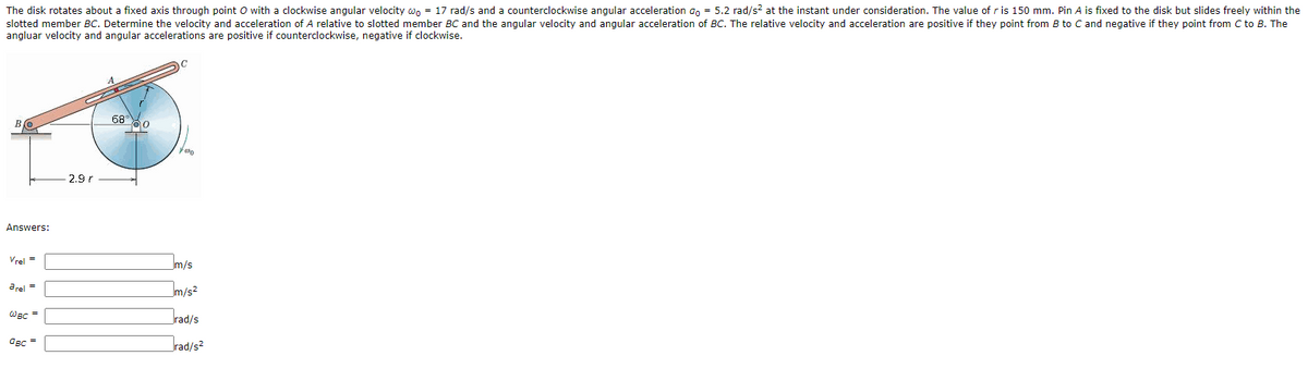 The disk rotates about a fixed axis through point O with a clockwise angular velocity wn = 17 rad/s and a counterclockwise angular acceleration an = 5.2 rad/s? at the instant under consideration. The value of r is 150 mm. Pin A is fixed to the disk but slides freely within the
slotted member BC. Determine the velocity and acceleration of A relative to slotted member BC and the angular velocity and angular acceleration of BC. The relative velocity and acceleration are positive if they point from B to C and negative if they point from C to B. The
angluar velocity and angular accelerations are positive if counterclockwise, negative if clockwise.
68 0
2.9 r
Answers:
Vrel =
Im/s
arel =
m/s2
WBC =
rad/s
OBC
rad/s2
