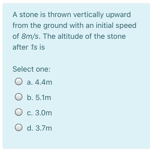 A stone is thrown vertically upward
from the ground with an initial speed
of 8m/s. The altitude of the stone
after 1s is
Select one:
O a. 4.4m
O b. 5.1m
О с. 3.0m
O d. 3.7m
