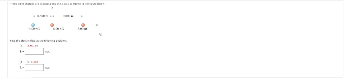 Three point charges are aligned along the x axis as shown in the figure below.
0.500 m-
0.800 m-
x
-4.00 nC
5.00 nC
3.00 nC
Find the electric field at the following positions.
(a) (5.00, 0)
E =
N/C
(b) (0,5.00)
N/C