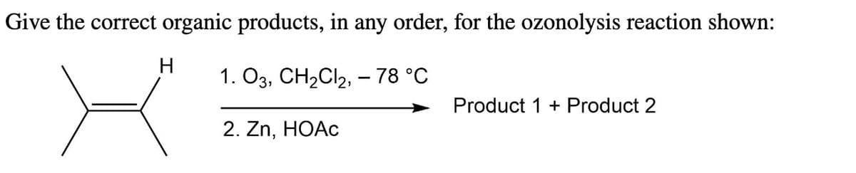 Give the correct organic products, in any order, for the ozonolysis reaction shown:
1. 03, CH₂Cl2,- 78 °C
2. Zn, HOAc
H
Product 1 + Product 2