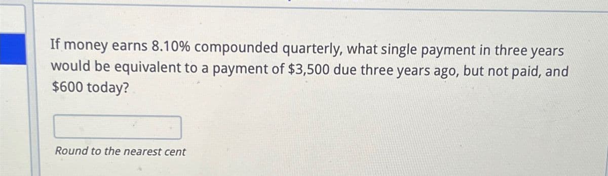 If money earns 8.10% compounded quarterly, what single payment in three years
would be equivalent to a payment of $3,500 due three years ago, but not paid, and
$600 today?
Round to the nearest cent