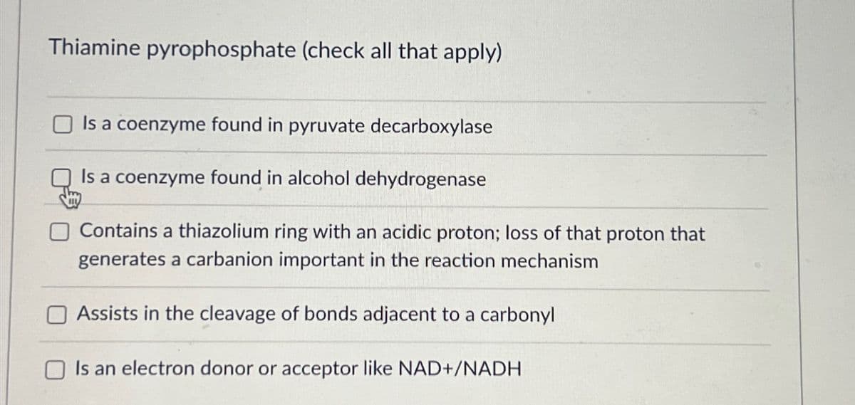 Thiamine pyrophosphate (check all that apply)
Is a coenzyme found in pyruvate decarboxylase
Is a coenzyme found in alcohol dehydrogenase
Contains a thiazolium ring with an acidic proton; loss of that proton that
generates a carbanion important in the reaction mechanism
Assists in the cleavage of bonds adjacent to a carbonyl
Is an electron donor or acceptor like NAD+/NADH