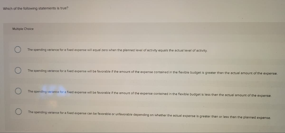 Which of the following statements is true?
Multiple Choice
The spending variance for a fixed expense will equal zero when the planned level of activity equals the actual level of activity.
The spending variance for a fixed expense will be favorable if the amount of the expense contained in the flexible budget is greater than the actual amount of the expense.
The spending variance for a fixed expense will be favorable if the amount of the expense contained in the flexible budget is less than the actual amount of the expense.
The spending variance for a fixed expense can be favorable or unfavorable depending on whether the actual expense is greater than or less than the planned expense.