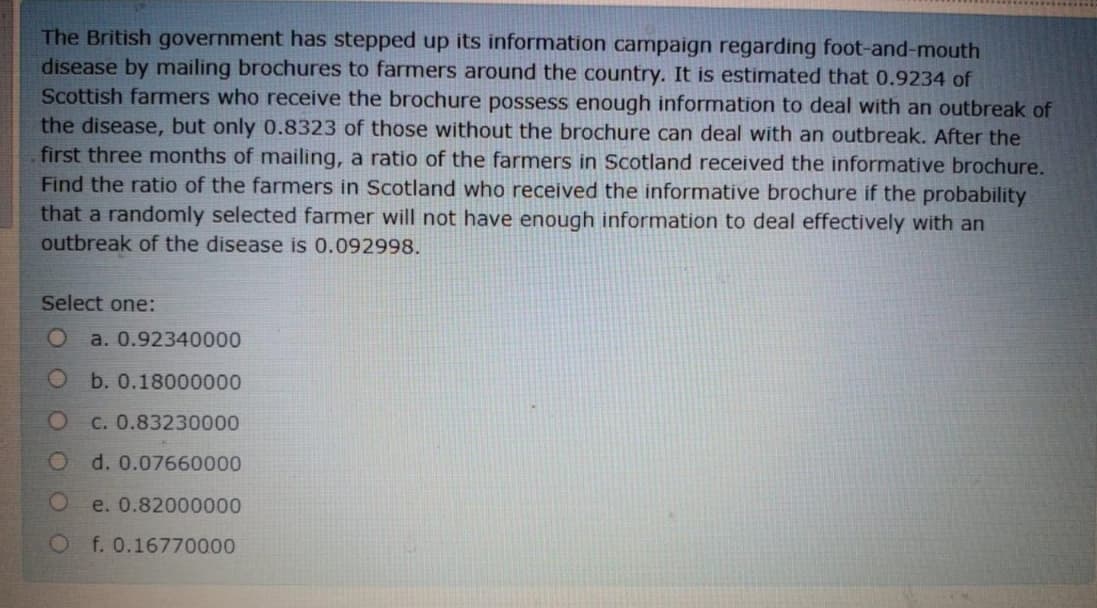 The British government has stepped up its information campaign regarding foot-and-mouth
disease by mailing brochures to farmers around the country. It is estimated that 0.9234 of
Scottish farmers who receive the brochure possess enough information to deal with an outbreak of
the disease, but only 0.8323 of those without the brochure can deal with an outbreak. After the
first three months of mailing, a ratio of the farmers in Scotland received the informative brochure.
Find the ratio of the farmers in Scotland who received the informative brochure if the probability
that a randomly selected farmer will not have enough information to deal effectively with an
outbreak of the disease is 0.092998.
Select one:
a. 0.92340000
O b. 0.18000000
c. 0.83230000
Od. 0.07660000
e. 0.82000000
Of. 0.16770000