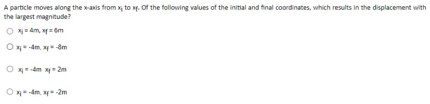 A particle moves along the x-axis from xị to xf. Of the following values of the initial and final coordinates, which results in the displacement with
the largest magnitude?
Xj = 4m, xf = 6m
O x; = -4m, xf = -8m
O xi = -4m xf = 2m
= -4m, xf = -2m

