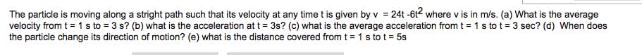 The particle is moving along a stright path such that its velocity at any time t is given by v = 24t -6t2 where v is in m/s. (a) What is the average
velocity from t = 1 s to = 3 s? (b) what is the acceleration at t = 3s? (c) what is the average acceleration from t = 1 s to t= 3 sec? (d) When does
the particle change its direction of motion? (e) what is the distance covered from t = 1 s to t = 5s
