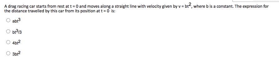 A drag racing car starts from rest at t = 0 and moves along a straight line with velocity given by v = bt2, where b is a constant. The expression for
the distance travelled by this car from its position at t = 0 is:
abt3
O br?13
4bt?
3bt?
