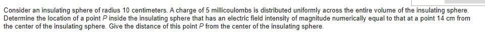Consider an insulating sphere of radius 10 centimeters. A charge of 5 millicoulombs is distributed uniformly across the entire volume of the insulating sphere.
Determine the location of a point P inside the insulating sphere that has an electric field intensity of magnitude numerically equal to that at a point 14 cm from
the center of the insulating sphere. Give the distance of this point P from the center of the insulating sphere.
