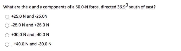 What are the x and y components of a 50.0-N force, directed 36.9° south of east?
+25.0 N and -25.0N
-25.0 N and +25.0N
+30.0 N and -40.0 N
O. +40.0 N and -30.0 N
