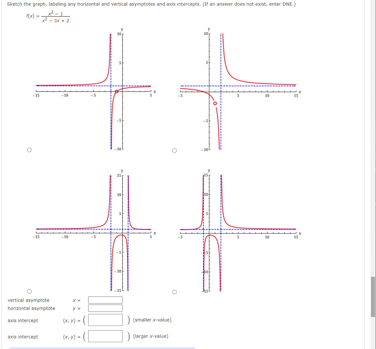 Sketch the graph, labeling any horizontal and vertical asymptotes and axis intercepts. (If an answer does not exist, enter DNE.)
x² - 1
x2 - 3x + 2
f(x) =
y
10
y
10
-15
10
-5
5
-5
10
15
-10L
10
10-
-15
-10
-5
5
10
15
10
10
vertical asymptote
X =
horizontal asymptote
y =
axis intercept
(х, у) %3D
(smaller x-value)
axis intercept
(x, y) =
(larger x-value)
