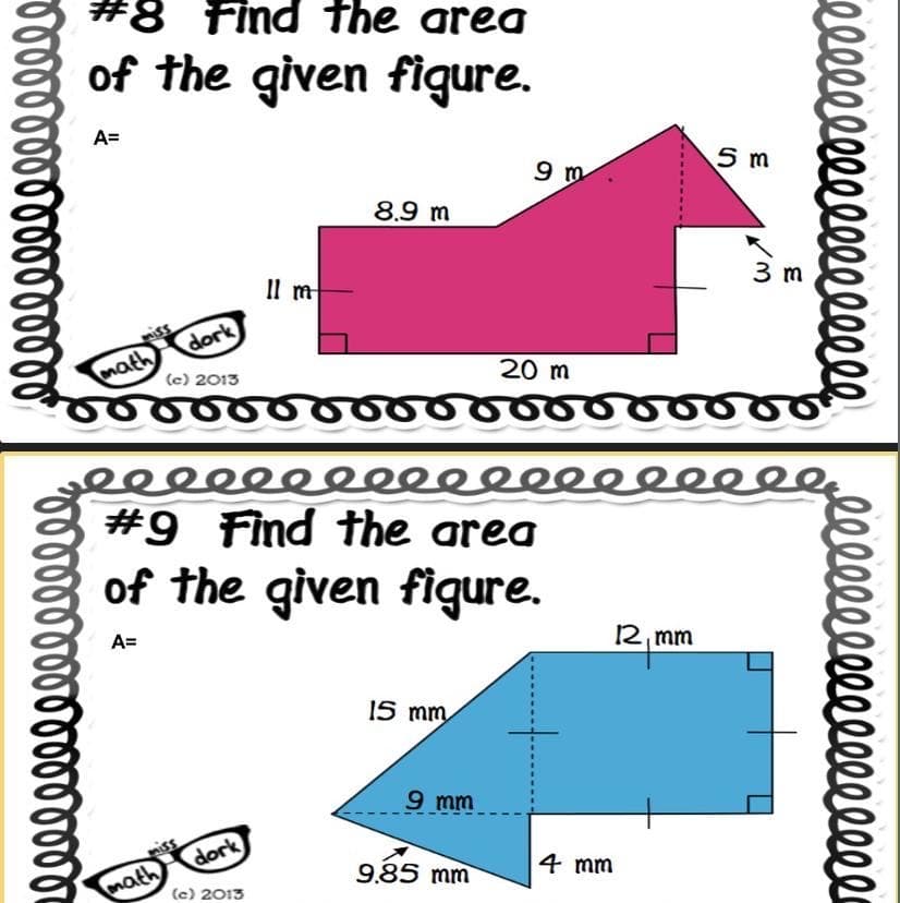 ண்ண
#8 Find the area
of the given figure.
A=
math
dork
(c) 2013
சன்ை
hik's
math
lim
dork
8.9m
(c) 2013
eeeeeeeeeeeeeeeeee
#9 Find the area
of the given figure.
A=
15 mm
9m
9 mm
9.85 mm
20 m
4 mm
5 m
2 mm
3m
e l l l l l l l l l l l l l l l
rllllllllllllllll