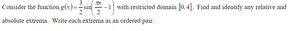 3
Consider the function g(x)=
sin
-- 1
with restricted domain 0,4|. Find and identify any relative and
absolute extrema. Write each extrema as an ordered pair.
