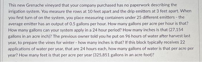 This new Grenache vineyard that your company purchased has no paperwork describing the
irrigation system. You measure the rows at 10 feet apart and the drip emitters at 3 feet apart. When
you first turn of on the system, you place measuring containers under 25 different emitters - the
average emitter has an output of 0.5 gallons per hour. How many gallons per acre per hour is that?
How many gallons can your system apply in a 24 hour period? How many inches is that (27,154
gallons in an acre inch)? The previous owner told you he put on 96 hours of water after harvest last
year, to prepare the vines for winter - how many inches is that? If this block typically receives 22
applications of water per year, that are 24 hours each, how many gallons of water is that per acre per
year? How many feet is that per acre per year (325,851 gallons in an acre foot)?
