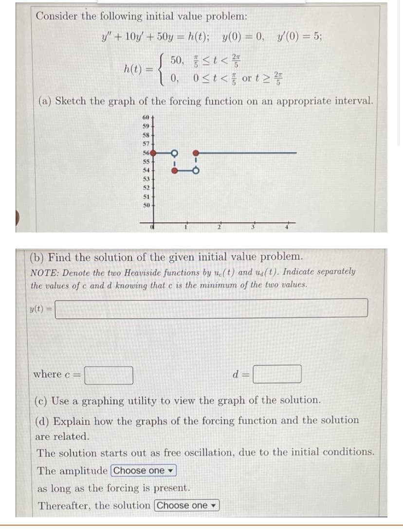 Consider the following initial value problem:
y" + 10y' + 50y = h(t); y(0) = 0, y/(0) = 5;
了 50、st<警
0st< ort2等
h(t) =
0,
(a) Sketch the graph of the forcing function on an appropriate interval.
60
59
58
57
560
55
54
53
52
51
50
(b) Find the solution of the given initial value problem.
NOTE: Denote the two Heaviside functions by u(t) and ua(t). Indicate separately
the values of c and d knowing that c is the minimum of the two values.
y(t) =
where c =
d =
(c) Use a graphing utility to view the graph of the solution.
(d) Explain how the graphs of the forcing function and the solution
are related.
The solution starts out as free oscillation, due to the initial conditions.
The amplitude Choose one
as long as the forcing is present.
Thereafter, the solution (Choose one
