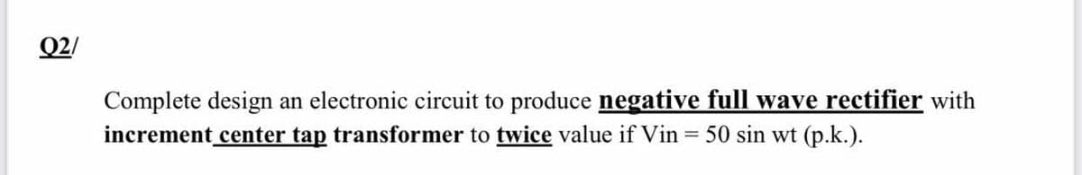 Q2/
Complete design an electronic circuit to produce negative full wave rectifier with
increment center tap transformer to twice value if Vin = 50 sin wt (p.k.).