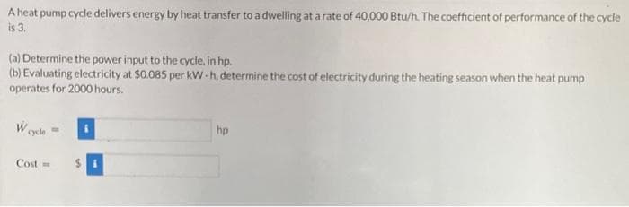 A heat pump cycle delivers energy by heat transfer to a dwelling at a rate of 40,000 Btu/h. The coefficient of performance of the cycle
is 3.
(a) Determine the power input to the cycle, in hp.
(b) Evaluating electricity at $0.085 per kW-h, determine the cost of electricity during the heating season when the heat pump
operates for 2000 hours.
W cycle
Cost =
$
hp