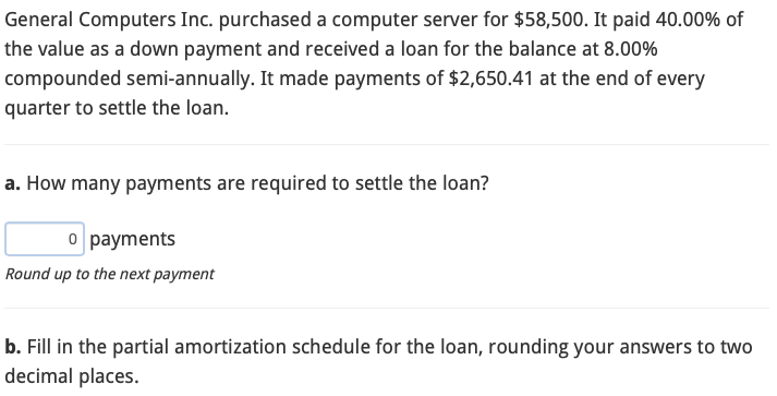 General Computers Inc. purchased a computer server for $58,500. It paid 40.00% of
the value as a down payment and received a loan for the balance at 8.00%
compounded semi-annually. It made payments of $2,650.41 at the end of every
quarter to settle the loan.
a. How many payments are required to settle the loan?
o payments
Round up to the next payment
b. Fill in the partial amortization schedule for the loan, rounding your answers to two
decimal places.