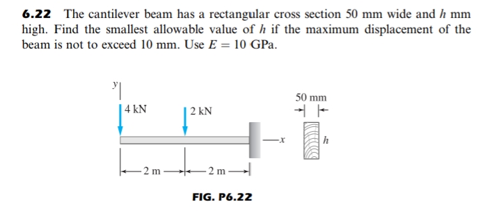 6.22 The cantilever beam has a rectangular cross section 50 mm wide and h mm
high. Find the smallest allowable value of h if the maximum displacement of the
beam is not to exceed 10 mm. Use E = 10 GPa.
50 mm
| 4 kN
2 kN
h
2 m
- 2 m
FIG. P6.22
