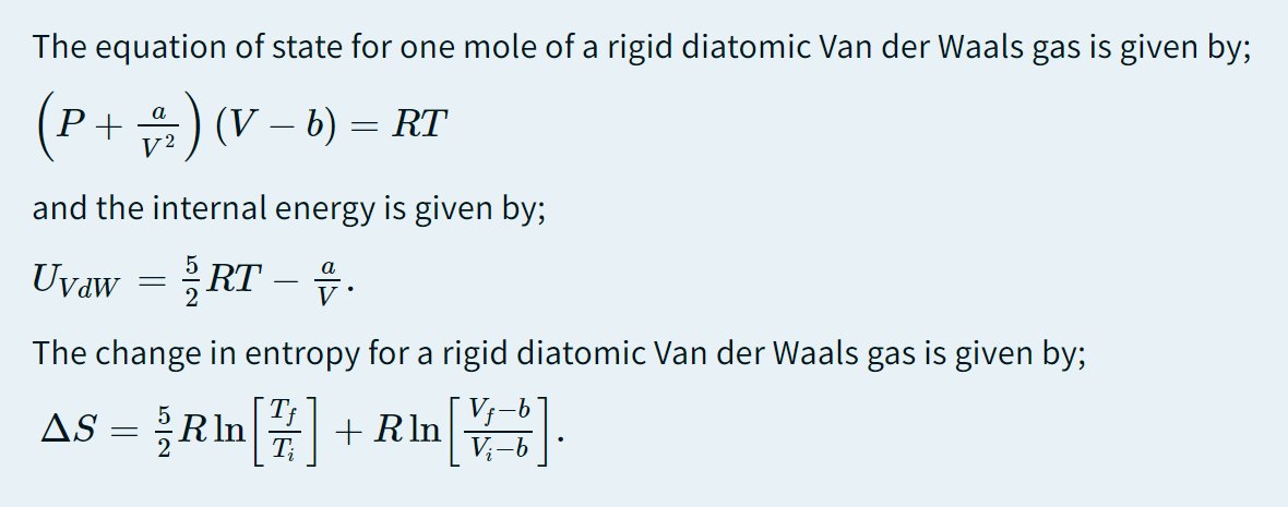 The equation of state for one mole of a rigid diatomic Van der Waals gas is given by;
(P+급) (V-b) = RT
V2
and the internal energy is given by;
Uvaw-RT-유.
The change in entropy for a rigid diatomic Van der Waals gas is given by;
AS = }RIn + Rln
