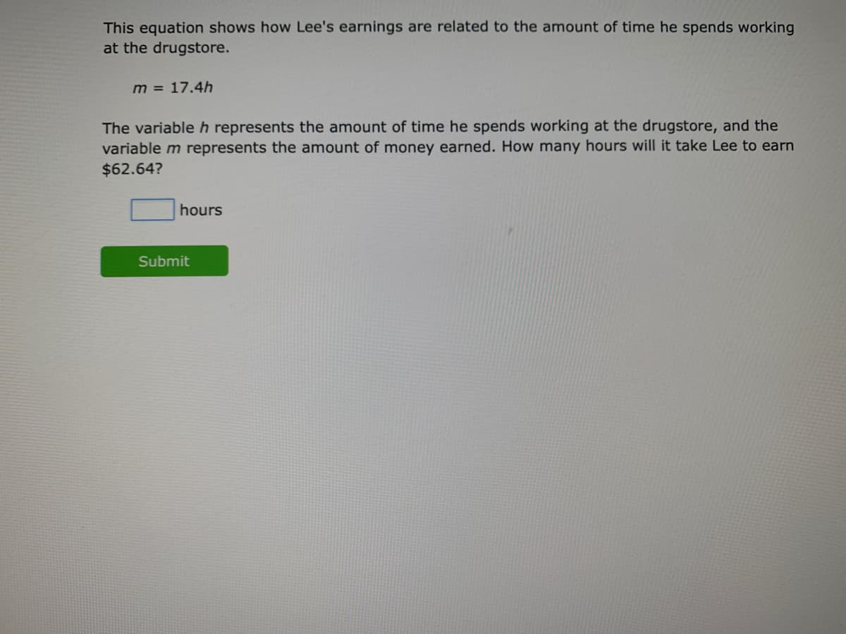 This equation shows how Lee's earnings are related to the amount of time he spends working
at the drugstore.
m = 17.4h
The variableh represents the amount of time he spends working at the drugstore, and the
variable m represents the amount of money earned. How many hours will it take Lee to earn
$62.64?
hours
Submit

