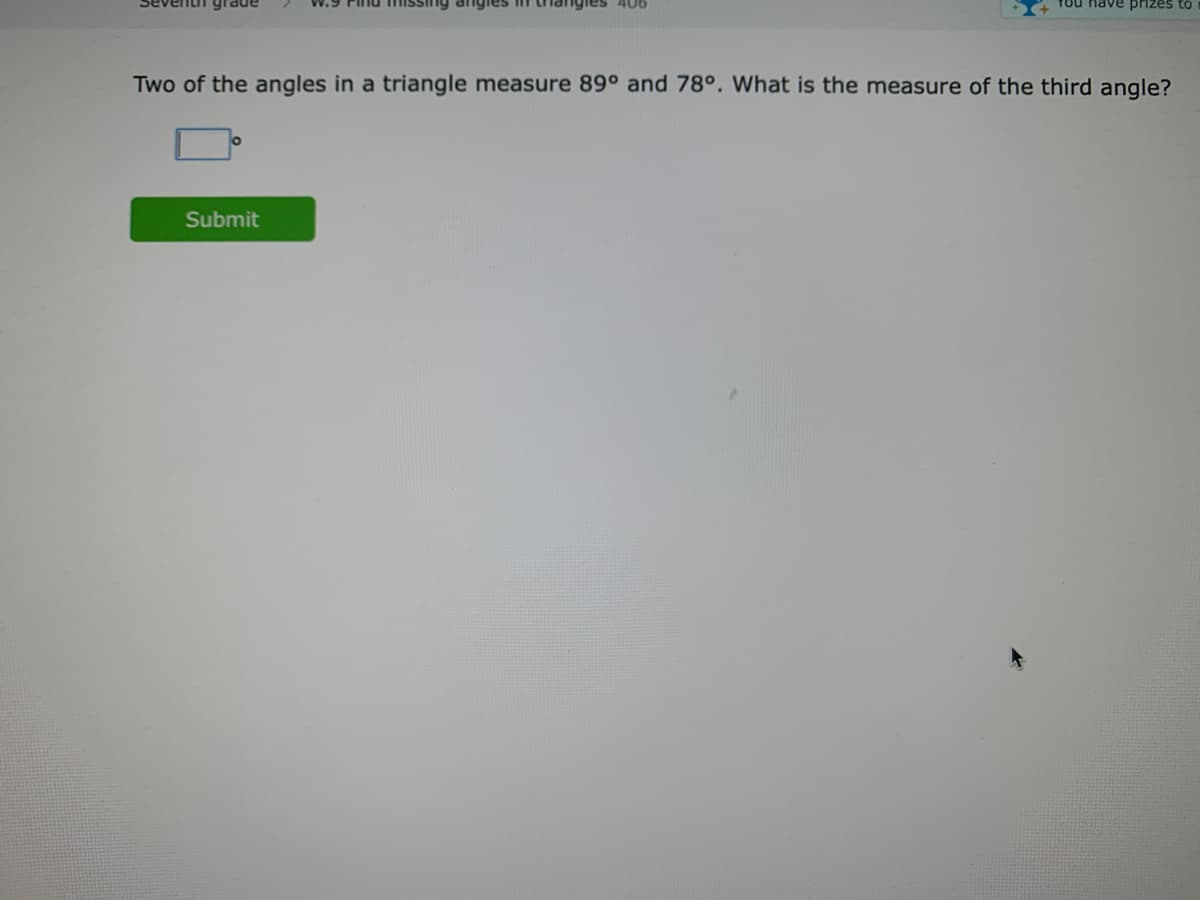 406
Tou nave prizes to
Two of the angles in a triangle measure 89° and 78°. What is the measure of the third angle?
Submit
