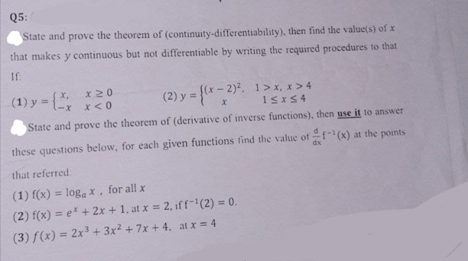 Q5:
State and prove the theorem of
(continuity-differentiability), then find the value(s) of x
that makes y continuous but not differentiable by writing the required procedures to that
If:
(1) y = {2x
x 20
x < 0
(2) y = {(x - 2)². 1>x, x>4
X
1 ≤x≤4
State and prove the theorem of (derivative of inverse functions), then use it to answer
these questions below, for each given functions find the value of f(x) at the points
dx
that referred:
(1) f(x) = logax, for all x
(2) f(x) = ex + 2x + 1, at x = 2, iff-¹(2) = 0.
(3) f(x) = 2x³ + 3x² + 7x +4, at x = 4