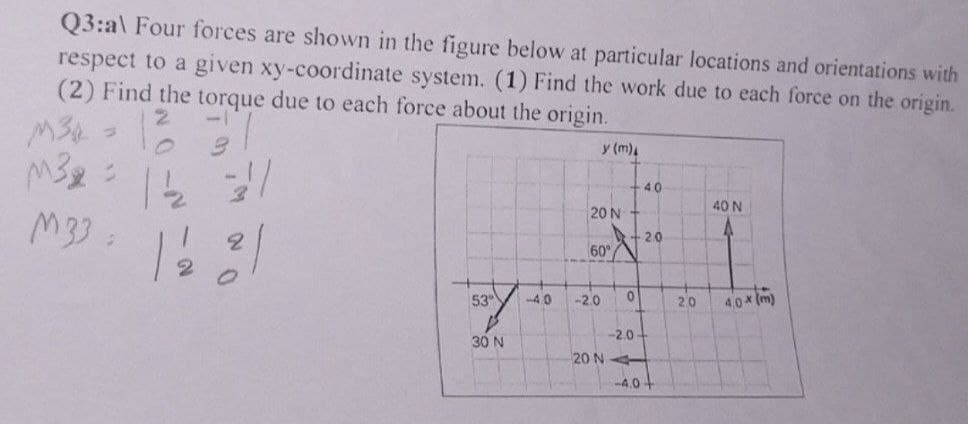 Q3:al Four forces are shown in the figure below at particular locations and orientations with
respect to a given xy-coordinate system. (1) Find the work due to each force on the origin.
(2) Find the torque due to each force about the origin.
y (m)
M32 = 12₂2 31
M33.
53
STY
30 N
-40
20 N
60°/
-2.0 0
-2.0-
20 NA
40
-2.0
-4.0+
20
40 N
A
4,0x (m)